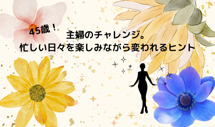 45歳！主婦のチャレンジ。忙しい日々を楽しみながら変われるヒント